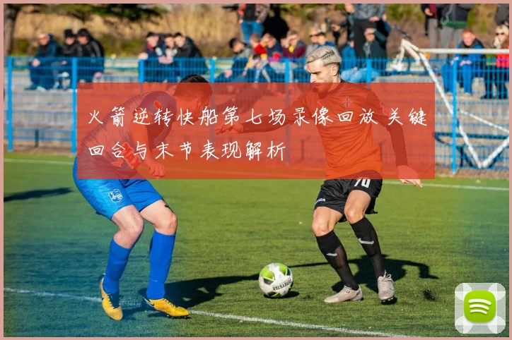 火箭逆转快船第七场录像回放 关键回合与末节表现解析