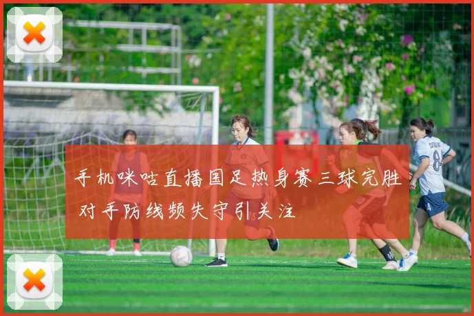 手机咪咕直播国足热身赛三球完胜 对手防线频失守引关注