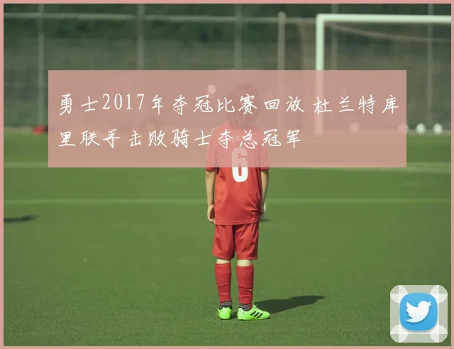 勇士2017年夺冠比赛回放 杜兰特库里联手击败骑士夺总冠军