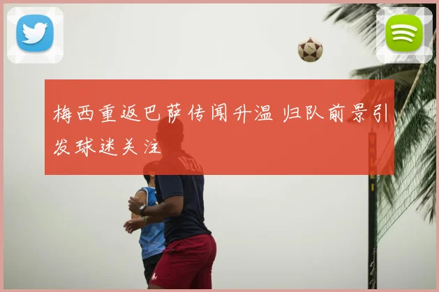 梅西重返巴萨传闻升温 归队前景引发球迷关注