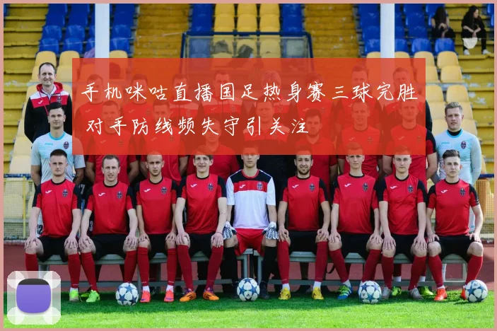 手机咪咕直播国足热身赛三球完胜 对手防线频失守引关注