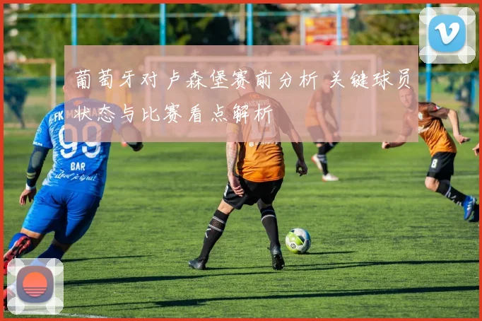葡萄牙对卢森堡赛前分析 关键球员状态与比赛看点解析