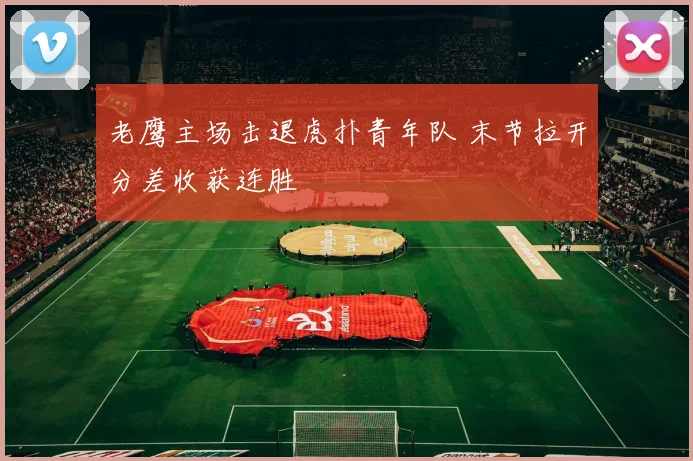 老鹰主场击退虎扑青年队 末节拉开分差收获连胜