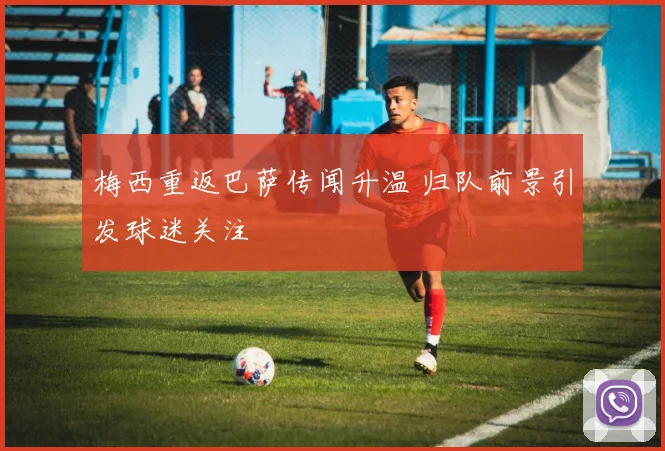 梅西重返巴萨传闻升温 归队前景引发球迷关注
