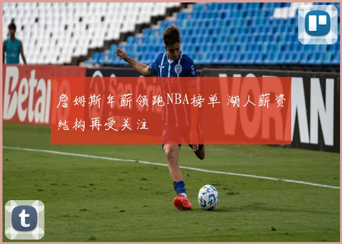 詹姆斯年薪领跑NBA榜单 湖人薪资结构再受关注