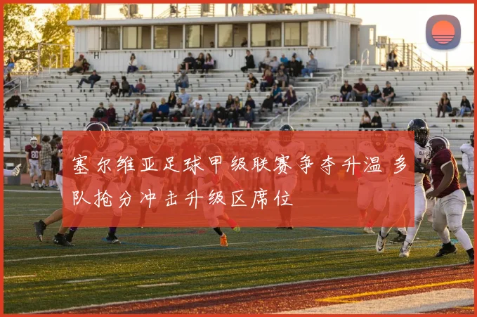 塞尔维亚足球甲级联赛争夺升温 多队抢分冲击升级区席位