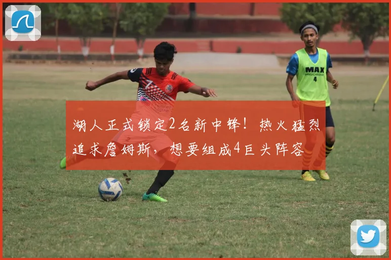 湖人正式锁定2名新中锋！热火猛烈追求詹姆斯，想要组成4巨头阵容