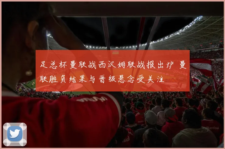 足总杯曼联战西汉姆联战报出炉 曼联胜负结果与晋级悬念受关注