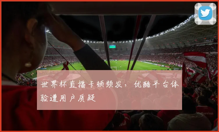 世界杯直播卡顿频发，优酷平台体验遭用户质疑