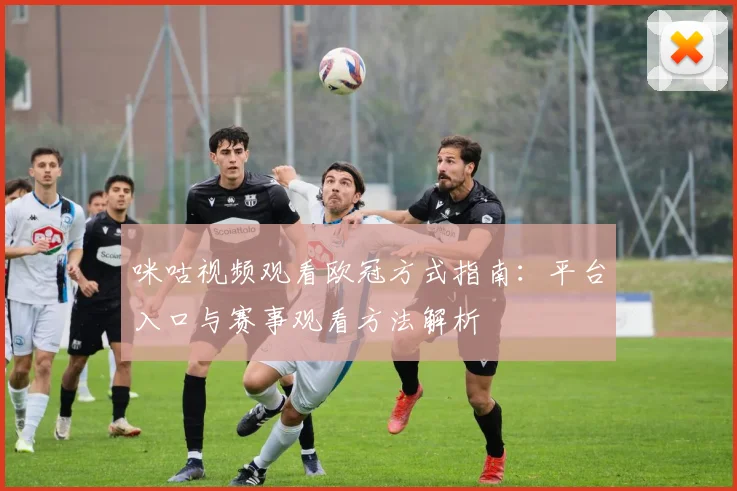 咪咕视频观看欧冠方式指南:平台入口与赛事观看方法解析