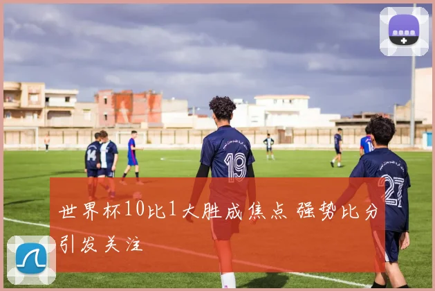 世界杯10比1大胜成焦点 强势比分引发关注