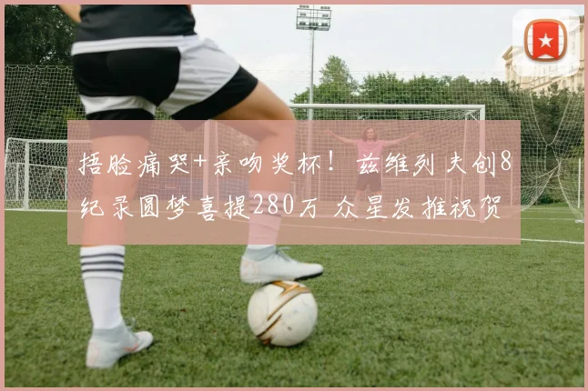 捂脸痛哭+亲吻奖杯!兹维列夫创8纪录圆梦喜提280万 众星发推祝贺