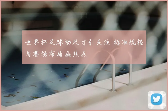 世界杯足球场尺寸引关注 标准规格与赛场布局成焦点